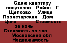 Сдаю квартиру посуточно › Район ­ Г Щелково  › Улица ­ Пролетарская › Дом ­ 4 › Цена ­ 2 500 › Стоимость за ночь ­ 2 000 › Стоимость за час ­ 500 - Московская обл. Недвижимость » Квартиры аренда посуточно   